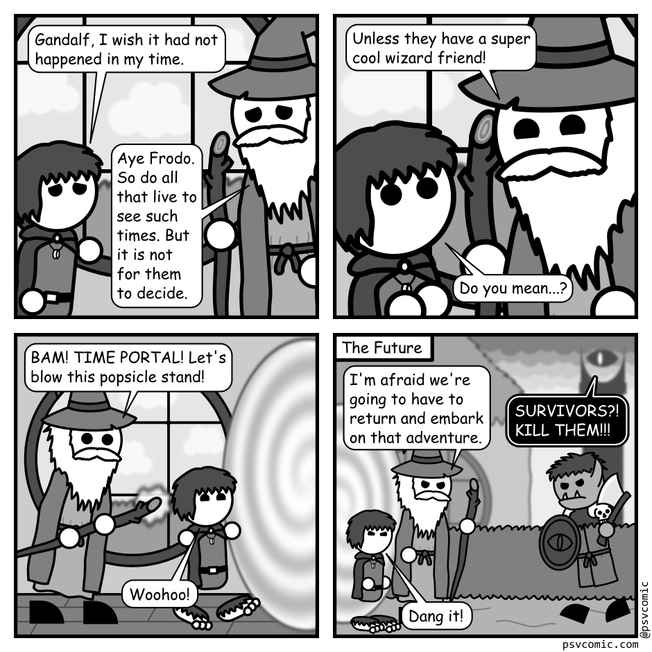 A 4 panel grayscale comic featuring a Gandalf and Frodo from the Lord of the Rings in Frodo's home.
Panel 1.
Frodo, distressed: Gandalf, I wish it had not happened in my time.
Gandalf, sad: Aye Frodo. So do all that live to see such times. But it is not for them to decide.
Panel 2.
Close up on Gandalf leaning down to talk to Frodo.
Gandalf, conspiratorially: Unless they have a super cool wizard friend!
Frodo: Do you mean...?
Panel 3.
Pull back as Gandalf whirls around and casts a spell and a swirling portal appears.
Gandalf: BAM! TIME PORTAL! Let's blow this popsicle stand!
Frodo: Woohoo!
Panel 4.
Frodo and Gandalf stand on the other side of the portal outside Frodo's house. An orc approaches wielding an axe. A dark tower with an eye atop watches from afar.
Dark Tower: SURVIVORS?! KILL THEM!!!
Gandalf: I'm afraid we're going to have to return and embark on that adventure.
Frodo: Dang it!