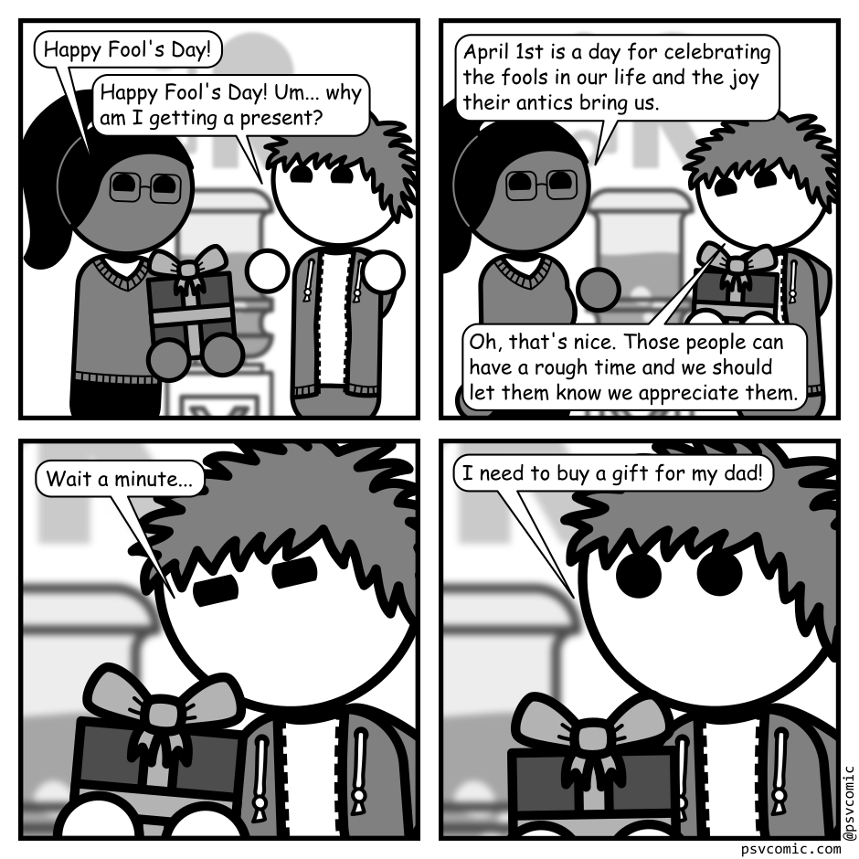 A 4 panel grayscale comic featuring a woman with a pony tail (Hannah) and a man with messy hair (Jim) in an office.
Panel 1.
Hannah is handing Jim a wrapped gift by the water cooler.
Hannah: Happy Fool's Day!
Jim: Happy Fool's Day! Um... why am I getting a present?
Panel 2.
Hannah: April 1st is a day for celebrating the fools in our life and the joy their antics bring us.
Jim: Oh, that's nice. Those people can have a rough time and we should let them know we appreciate them.
Panel 3.
Close up on Jim looking at the gift deep in thought.
Jim: Wait a minute...
Panel 4.
Jim looks up looking and says, urgently: I need to buy a gift for my dad!