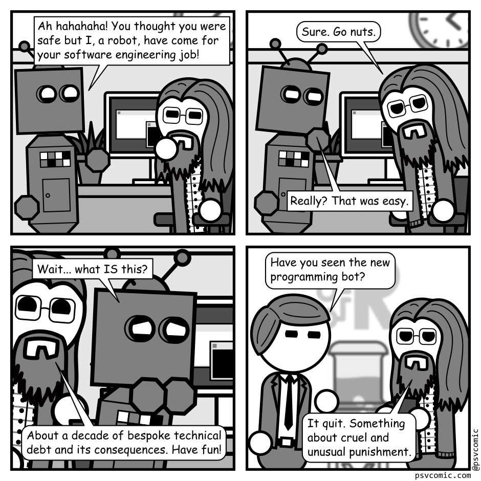 A 4 panel grayscale comic featuring a robot and a man with long hair, a beard, and glasses (Programmer) in an office.
Panel 1.
The robot approaches Programmer at his desk.
Robot: Ah hahahaha! You thought you were safe but I, a robot, have come for your software engineering job!
Programmer glares skeptically.
Panel 2.
Programmer, getting up from his chair: Sure. Go nuts.
Robot, quizzically: Really? That was easy.
Panel 3.
Close up on the two. Robot is now seated squinting at the monitor.
Robot: Wait... what IS this?
Programmer, cheerily: About a decade of bespoke technical debt and its consequences. Have fun!
Panel 4.
We cut to Programmer talking to his boss at the water cooler.
Boss, concerned: Have you sen the new programming bot?
Programmer, neutral: It quit. Something about cruel and unusual punishment.