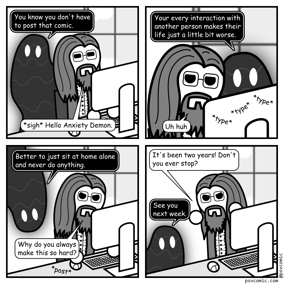 A 4 panel grayscale comic featuring a man with long hair, a beard, and glasses (Programmer) and a goopy shadow creature (Demon).
Panel 1.
Programmer is typing at a computer as Demon emerges behind him.
Demon: You know you don't have to post that comic.
Programmer: *sigh* Hello Anxiety Demon.
Panel 2.
Close up Programmer trying to ignore Demon as he types.
Demon: Your every interaction with another person makes their life just a little bit worse.
Programmer: Uh huh.
Panel 3.
Pull back out and Demon is hanging from the ceiling.
Demon: Better to just sit at home alone and never do anything.
Programmer, annoyed: Why do you always make this so hard?
Programmer posts the comic.
Panel 4.
Programmer, turning angrily to Demon: It's been two years! Don't you ever stop?
Demon, slinking away: See you next week.