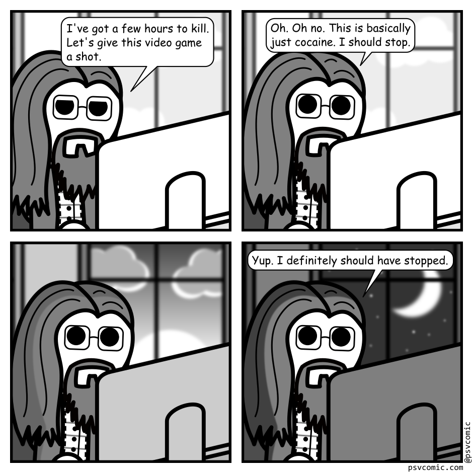 A 4 panel grayscale comic featuring a man with long hair, a beard, and glasses (Programmer) sitting at a desk with a computer. A window is visible in the background.
Panel 1.
Programmer, looking bored: I've got a few hours to kill. Let's give this video game a shot.
Panel 2.
Programmer, leaning forward eyes wide: Oh. Oh no. This is basically just cocaine. I should stop.
Panel 3.
The sunset is visible through the window. The room darkens.
Panel 4.
The moon can be seen shining in the sky outside the window. The room is dark with programmer's face illuminated by the screen.
Programmer: Yup. I definitely should have stopped.