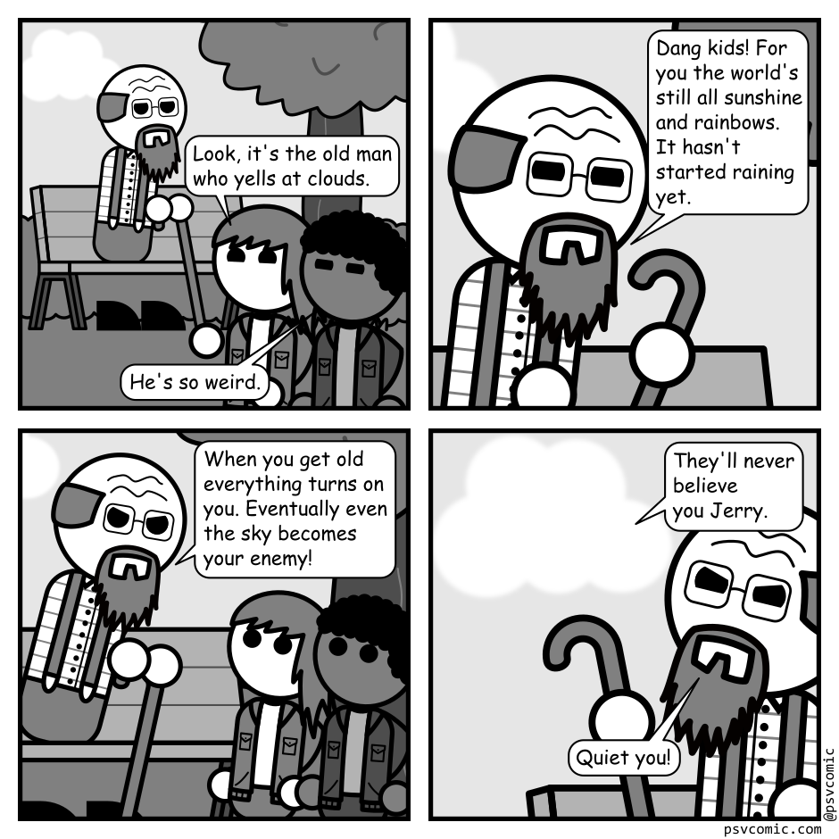 A 4 panel grayscale comic featuring an old man with a cane sitting on a park bench being heckled by two kids (Spikey and Lumpy).
Panel 1.
The old man is minding his own business in the background while the kids are in the foreground.
Spikey: Look, it's the old man who yells at clouds.
Lumpy: He's so weird.
Panel 2.
Close up on the old man.
Old Man: Dang kids! For you the world's still all sunshine and rainbows. It hasn't started raining yet.
Panel 3.
Pull back a bit and the old man chastises the kids who have approached his bench.
Old Man: When you get old everything turns on you. Eventually even the sky becomes your enemy!
Panel 4.
Cut over to a close up of the old man and a cloud that's been floating in the background.
Cloud: They'll never believe you Jerry.
Old Man: Quiet you!