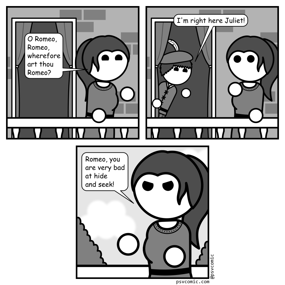 A 3 panel grayscale comic featuring the Shakespeare characters Romeo and Juliet.
Panel 1.
Juliet is on her balcony looking off frame right. A doorway is visible behind her.
Juliet: O Romeo, Romeo, wherefore art thou Romeo?
Panel 2.
Romeo pops his head out of the doorway. Juliet looks surprised.
Romeo: I'm right here Juliet.
Panel 3.
Flip around to Juliet glaring angrily.
Juliet: Romeo, you are very bad at hide and seek!