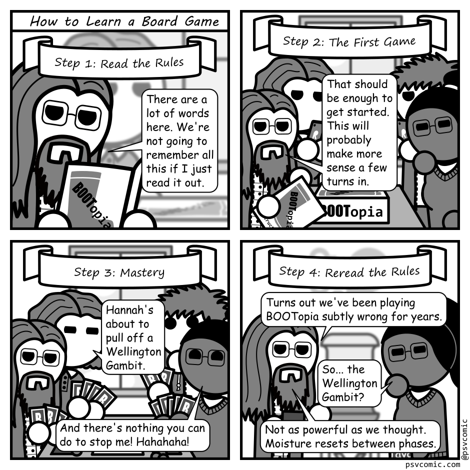 A 4 panel comic featuring a bunch of friends around a table learning to play a board game.
Panel 1.
Close up on a man with long hair, glasses, and a beard (Programmer) reading a rule book titled "BOOTopia". The frame is titled "How to learn a Board Game" and the text "Step 1: Read the Rules" is in a swoopy ribbon label.
Programmer: There are a lot of words here. We're not going to remember all of this if I just read it out.
Panel 2.
Labeled "Step 2: The First Game".
Pull back to the whole table. Two of the players, a woman with wavy hair (Jane) and a man with messy hair (Jim) are on their phones. A woman with a ponytail (Hannah) is leaning in pensively. Programmer is putting the rule book down.
Programmer: That should be enough to get started. This will probably make more sense a few turns in.
Panel 3.
Labeled "Step 3: Mastery".
Jane is leaning intensely saying: Hannah's about to pull of a Wellington Gambit.
Jim looks surprised in the background.
Hannah, joyous: And there's nothing you can do to stop me! Hahahaha!
Panel 4.
Labeled "Step 4: Rereading the Rules".
Cut to a water cooler at an office. Programmer and Hannah are chatting.
Programmer: Turns out we've been playing BOOTopia subtly wrong for years.
Hannah: So... the Wellington Gambit?
Programmer: Not as powerful as we thought. Moisture resets between phases.