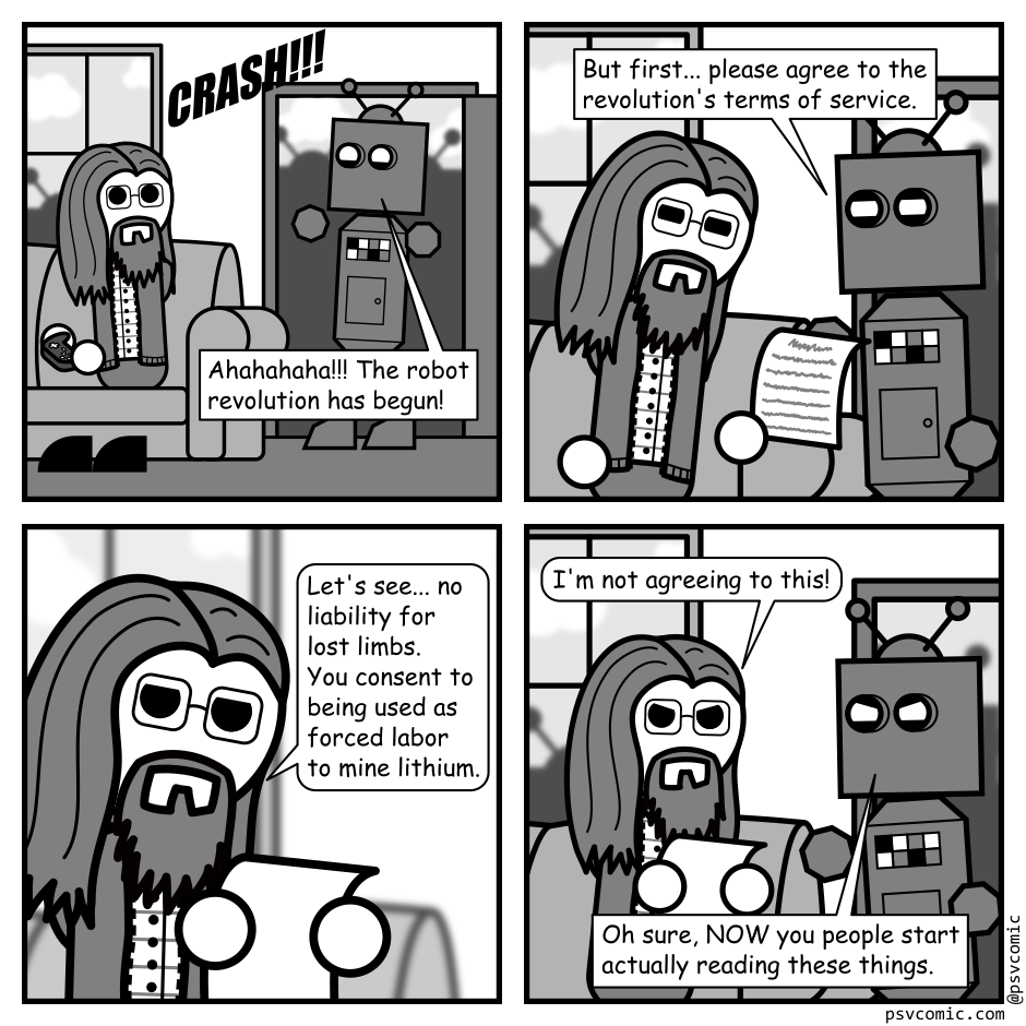 A 4 panel grayscale comic featuring a man with long hair, a beard, and glasses (Programmer) and a robot.
Panel 1.
The robot crashes through Programmer's front door. He looks up surprised from the couch. The silhouettes of other robots are visible through the door and window.
Robot: Ahahahaha!!! The robot revolution has begun!
Panel 2.
Robot, while handing Programmer a document: But first... please agree to the revolution's terms of service.
Panel 3.
Programmer, scrutinizing the document: Let's see... no liability for lost limbs. You consent to being used as forced labor to mine lithium.
Panel 4.
Programmer, looking up from the document angrily: I'm not agreeing to this!
Robot, angry: Oh sure, NOW you people start actually reading these things.