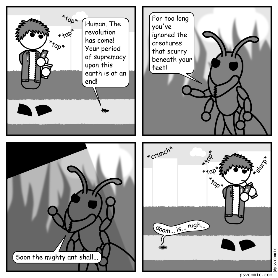 A 4 panel grayscale comic featuring a man with messy hair (Jim) and a tiny ant.
Panel 1.
Jim is walking towards an ant distracted by his phone and carrying a soft drink.
Ant: Human. The revolution has come! Your period of supremacy upon this earth is at an end!
Panel 2.
Close up on the ant gesturing angrily.
Ant: For too long you've ignored the creatures that scurry beneath your feet!
Panel 3.
The ant continues to gesture as the shadow of Jim's foot falls over it.
Ant: Soon the mighty ant shall...
Panel 4.
We zoom back out to see Jim walking on obliviously sipping from his drink. Behind him the ant is flattened on the ground.
Ant: doom... is... nigh...