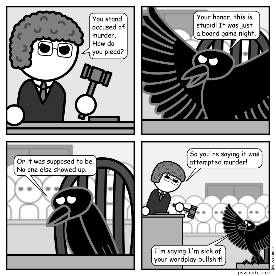 A 4 panel grayscale comic set in a court room.
Panel 1.
Close up on the Judge.
Judge: You stand accused of murder. How do you plead?
Panel 2.
Close up on a crow sitting on a chair. The audience visible behind.
Crow: Your honor, this is stupid! It was just a board game night.
Panel 3.
The crow looks sad.
Crow: Or it was supposed to be. No one else showed up.
Panel 4.
Cut out to a wider view. The judge is pointing their gavel at the crow angrily. The crow has hopped up on it's desk in indignation.
Judge: So you're saying it was attempted murder!
Crow: I'm saying I'm sick of your wordplay bullshit!