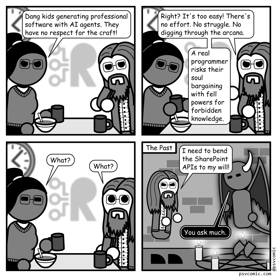 A 4 panel grayscale comic featuring a woman with a pony tail (Hannah) and a man with messy glasses, a beard, and long hair (Programmer) set in an office lunch room.
Panel 1.
Hannah: Dang kids generating professional software with AI agents. They have no respect for the craft!
Panel 2.
Programmer: Right? It's too easy! There's no effort. No struggle. No digging through the arcana. A real programmer risks their soul bargaining with fell powers for forbidden knowledge.
Panel 3.
Hannah, suspicious: What?
Programmer, surprised: What?
Panel 4.
Cut to a new location in a basement. The panel is titled "The Past". Programmer is gesturing towards a pentagram surrounded by candles. A demon hovers within.
Programmer: I need to bend the SharePoint APIs to my will!
Demon: You ask much.