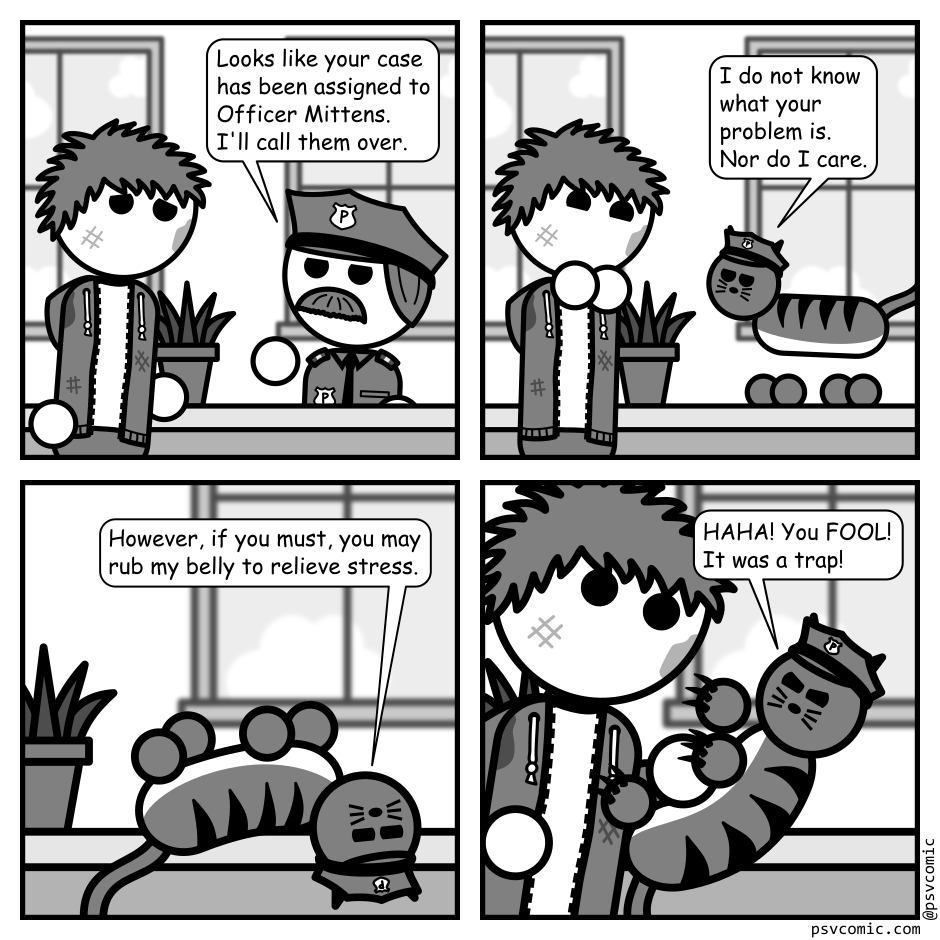A 4 panel grayscale comic featuring a man with messy hair (Jim).
Panel 1.
Jim is talking to an officer behind a desk looking scuffed up.
Officer: Looks like your case has been assigned to Officer Mittens. I'll call them over.
Panel 2.
A cat wearing a police hat approaches Jim, walking on the desk.
Cat: I do not know what your problem is. Nor do I care.
Panel 3.
Close up on the cat lying on its back, presenting it stomach.
Cat: However, if you must, you may rub my belly to relieve stress.
Panel 4.
Jim leans in to pet the cat's belly and it springs towards him, claws out, to attack.
Cat: HAHA! You FOOL! It was a trap!