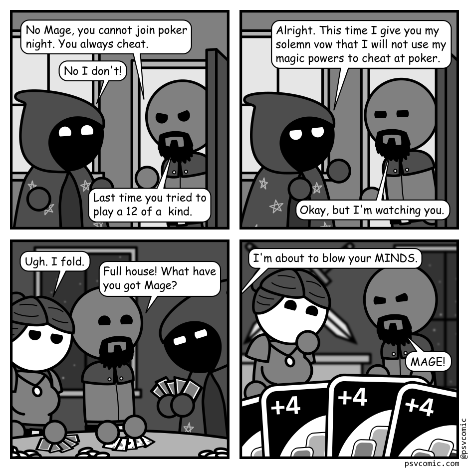 A 4 panel grayscale comic featuring a mage in a star covered cloak, and a man with a beard (Ranger).
Panel 1.
Mage is outside Ranger's house. He's opened the door looking angry while Mage is looking cheery.
Ranger: No Mage, you cannot join poker night. You always cheat.
Mage: No I don't!
Ranger: Last time you tried to play a 12 of a kind.
Panel 2.
Mage: Alright. This time I give you my solemn vow that I will not use my magic powers to chat at poker.
Ranger: Okay, but I'm watching you.
Panel 3.
Cut to inside. A woman in armor (Warrior) is putting her cards face down on the table. Ranger is doing the same, but face up. Mage is looking at their cards in deep concentration.
Warrior: Ugh. I fold.
Ranger: Full house! What have you got Mage?
Panel 4.
Cut to Mage's perspective and we see their hand is full of wild draw 4 cards from the game Uno. Warrior is stifling their laughter in the background while Ranger looks annoyed.
Mage: I'm about to blow your MINDS.
Ranger: MAGE!