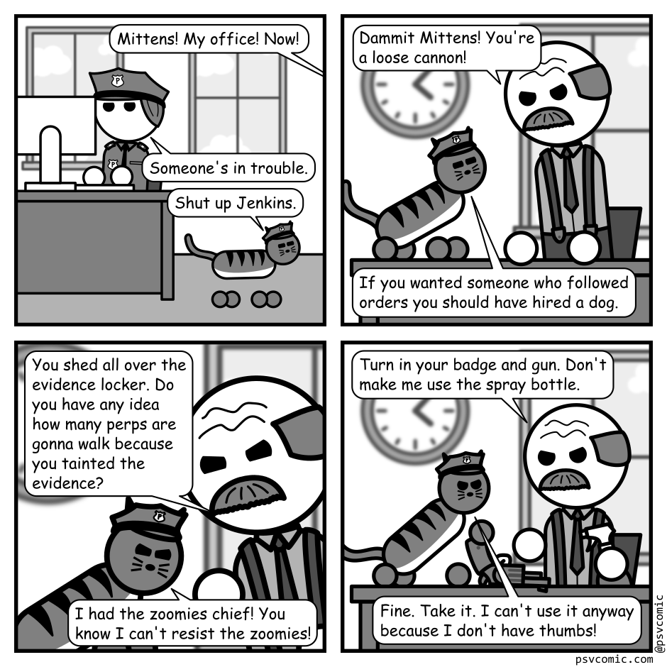 A 4 panel grayscale comic set in a police station.
Panel 1.
A cat is walking by the desk of an officer working at a computer.
From off panel: Mittens! My office! Now!
Officer: Someone's in trouble.
Mittens, the cat: Shut up Jenkins.
Panel 2.
We cut to a the cat standing on the desk of the police chief.
Chief: Dammit Mittens! You're a loose cannon!
Mittens: If you wanted someone to follow orders you should have hired a dog.
Panel 3.
Close up on the chief and mittens getting in each other's face.
Chief: You shed all over the evidence locker. Do you have any idea how many perps are gonna walk because you tainted the evidence?
Mittens, looking away: I had the zoomies chief! You know I can't resist the zoomies!
Panel 4.
We cut back out.
Chief, wielding a spray bottle: Turn in your badge and gun. Don't make me use the spray bottle.
Mittens, dumping a gun on the desk: Fine. Take it. I can't use it anyway because I don't have thumbs!