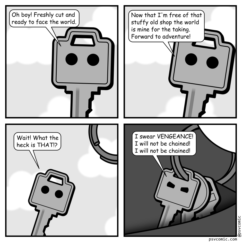 A 4 panel grayscale comic featuring a key with eyes.
Panel 1.
The key is visible upright with the sky in the background.
Key, excited: Oh boy! Freshly cut and ready to face the world.
Panel 2.
Key, excited: Now that I'm free of that stuffy old shop the world is mine for the taking. Forward to adventure!
Panel 3.
We zoom out a bit and we see the key being brought towards a key chain.
Key, panicked: Wait! What the heck is that!?
Panel 4.
We see the key on a the key chain with other keys and a fob being put into a pocket.
Key, angrily: I swear VENGEANCE! I will not be chained! I will not be chained!