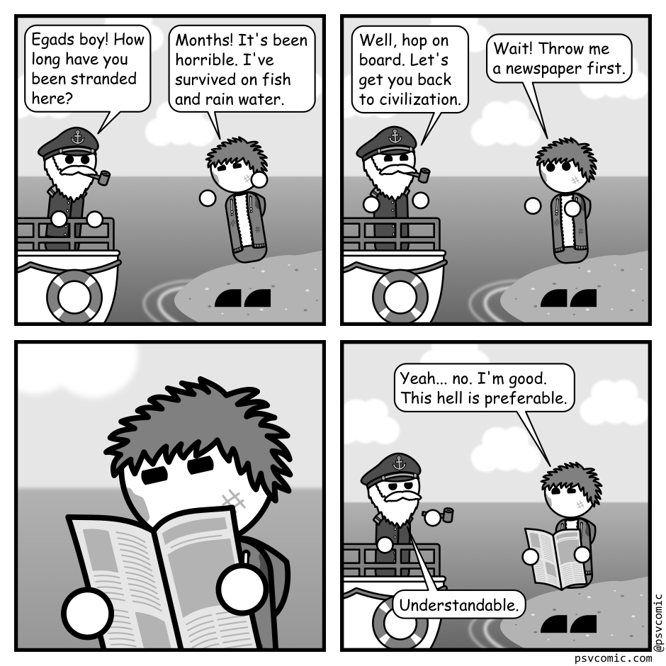 A 4 panel grayscale comic featuring a sea captain in a boat approaching a dirty man with messy hair (Jim) who is stranded on a desert island.
Panel 1.
Captain, shocked: Egads boy! How long have you been stranded here?
Jim, upset: Months! It's been horrible. I've survived on fish and rain water.
Panel 2.
Captain, jolly: Well, hop on board. Let's get you back to civilization.
Jim: Wait! Throw me a newspaper first.
Panel 3.
A close up on Jim reading a newspaper.
Panel 4.
Jim: Yeah... no. I'm good. This hell is preferable.
Captain: Understandable.