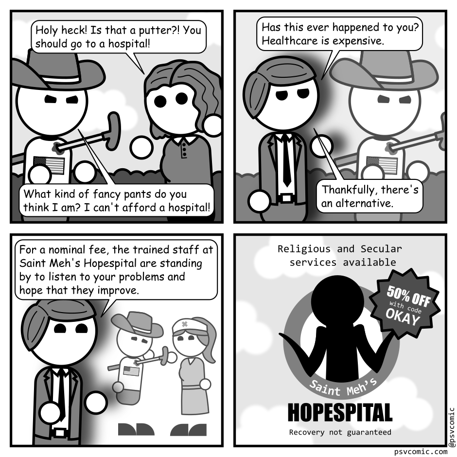 A 4 panel grayscale comic.
Panel 1.
A woman with wavy hair (Jane) is gesturing with surprised at a man with an American flag shirt (American) who impaled by a putter and gesturing angrily.
Jane: Holy heck! Is that a putter?! You should go to a hospital!
American: What kind of fancy pants do you think I am? I can't afford a hospital!
Panel 2.
The previous frame freezes and a man in a suite (Adam) walks in front of it.
Adam: Has this ever happened to you? Healthcare is expensive. Thankfully, there's an alternative.
Panel 3.
The panel behind Adam changes to show the same man looking sad and talking to a cheery nurse.
Adam: For a nominal fee, the trained staff at Saint Meh's Hopespital are standing by to listen to your problems and hope that they improve.
Panel 4.
The final panel shows the logo for Saint Meh's Hopespital which features the silhouette of a man shrugging in a circle. It advertises Religious and Secular services and 50% off with code OKAY. At the bottom small text reads "Recovery not guaranteed".