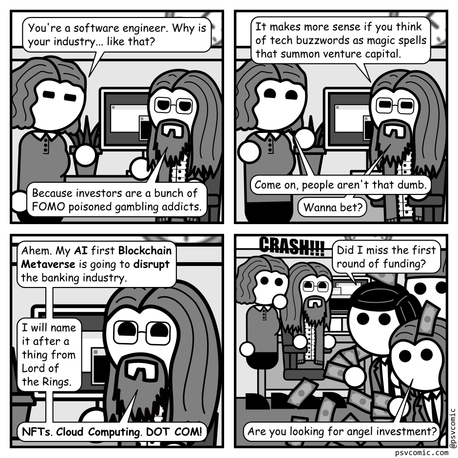 A 4 panel grayscale comic set in an office featuring a woman with wavey hair (Jane) and a man with long hair, a beard, and glasses (Programmer).
Panel 1.
Jane approaches Programmer at his desk.
Jane: You're a software engineer. Why is your industry... like that?
Programmer: Because investors are a bunch of FOMO poisoned gambling addicts.
Panel 2.
Programmer: It makes more sense if you think of tech buzzwords as magic spells that summon venture capital.
Jane: Come on, people aren't that dumb.
Programmer: Wanna bet?
Panel 3.
Close up on programmer.
Programmer: Ahem. My AI first Blockchain Metaverse is going to disrupt the banking industry. I will name it after a thing from Lord of the Rings. NFTs. Cloud Computing. DOT COM!
Panel 4.
We cut out to a wider view and there is a loud crash as people in suits tumble in from frame right with money bursting around them. In the background Jane looks surprised and Programmer looks amused.
Investor 1: Did I miss the first round of funding?
Investor 2: Are you looking for angel investment?