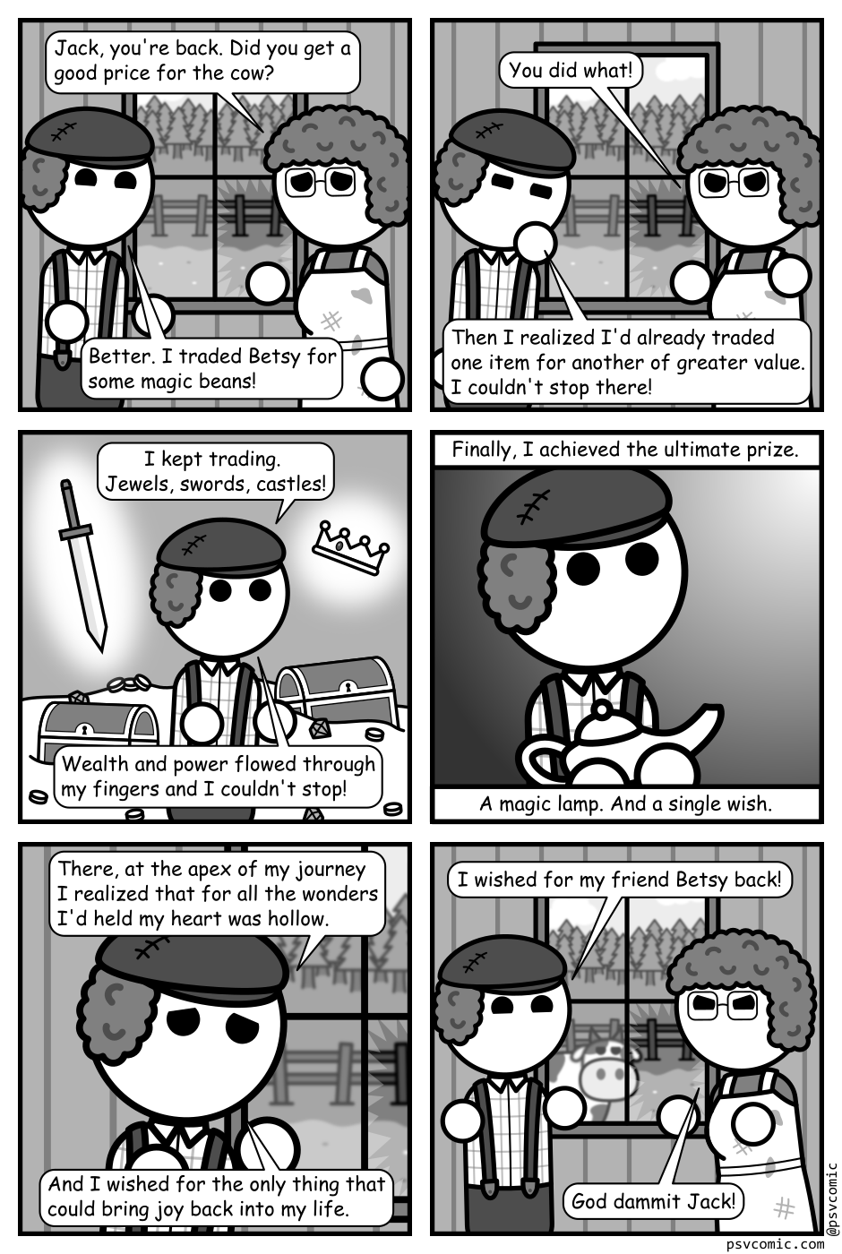 A 6 panel grayscale comic featuring Jack from Jack and the Beanstalk and his mother in their dingy house. A broken window looking out into their yard is visible between them.
Panel 1.
Mom, solemnly: Jack, you're back. Did you get a good price for the cow?
Jack, cheerily: Better. I traded Betsy for some magic beans!
Panel 2.
Mom, angrily: You did what!
Jack: Then I realized I'd already traded one item for another of greater value. I couldn't stop there!
Panel 3.
We cut to a panel showing Jack standing in front of piles of treasure. A glowing sword and crown over in the air around him.
Jack: I kept trading. Jewels, swords, castles! Wealth and power flowed through my fingers and I couldn't stop!
Panel 4.
Close up on Jack standing in a dark void holding a magic lamp. He's looking up into a shining light.
Jack, narrating: Finally, I achieved the ultimate prize. A magic lamp. And a single wish.
Panel 5.
Close up on Jack back in the house looking sad.
Jack: There, at the apex of my journey I realized that for all the wonders I'd held my heart was hollow. And I wished for the one thing that could bring joy back into my life.
Panel 6.
Back to the framing of the first panel. A cow is now visible through the window.
Jack, cheerily: I wished for my friend Betsy back!
Mom, frustrated: God dammit Jack!