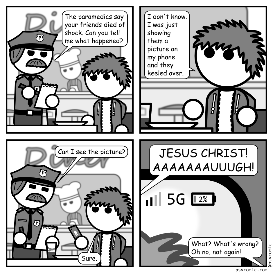 A 4 panel grayscale comic featuring a man with messy hair (Jim) talking to a police officer. He's seated at a booth in a diner and the cop is standing beside the table with a notebook in hand. Jim looks miserable.
Panel 1.
Cop: The paramedics say your friends died of shock. Can you tell me what happened?
Panel 2.
Close up on Jim.
Jim: I don't know. I was just showing them a picture on my phone and they keeled over.
Panel 3.
Cop: Can I see the picture?
Jim: Sure.
Panel 4.
Close up on the the top right corner of the phone's screen which shows Jim only has 2% battery left.
Cop: JESUS CHRIST! AAAAAAAUUUGH!
Jim: What? What's wrong? Oh no, not again!