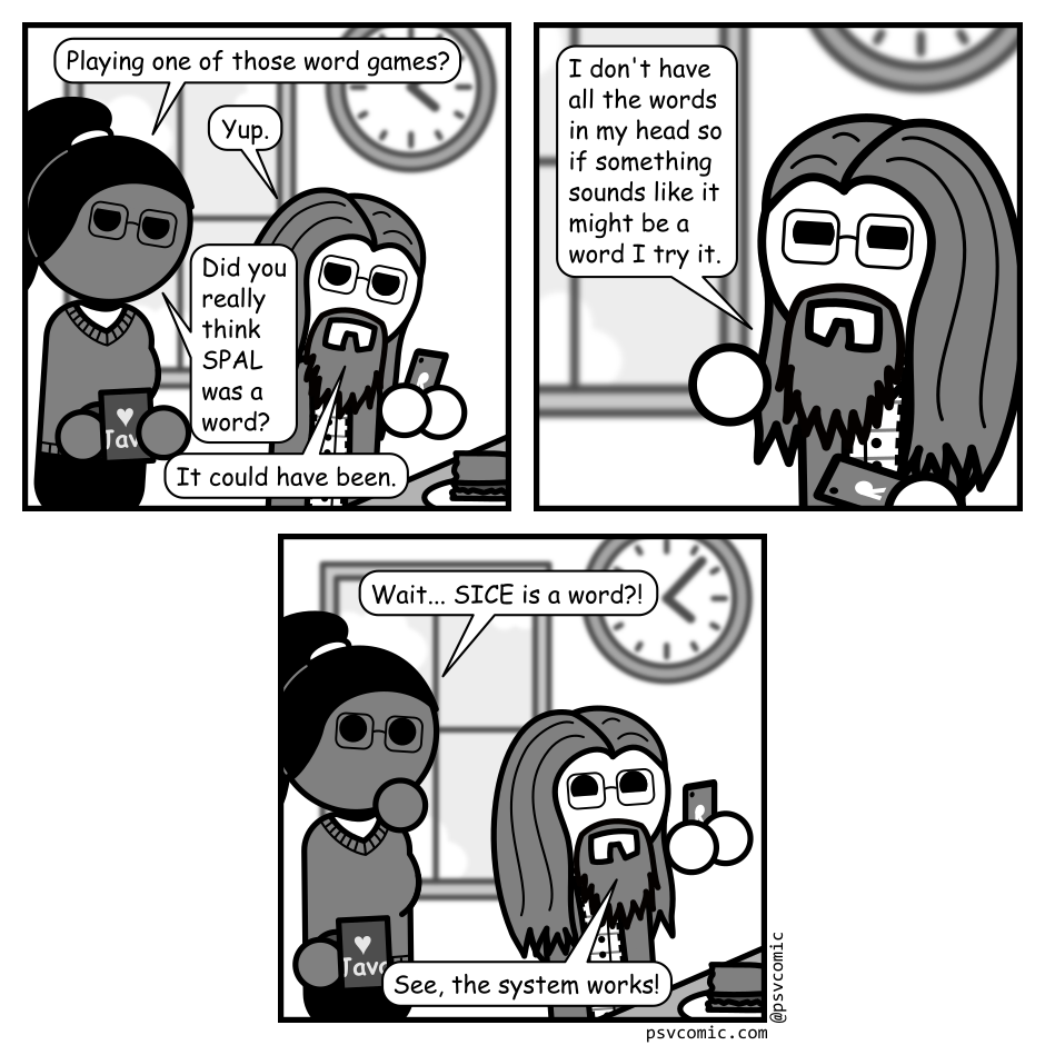 A 3 panel grayscale comic featuring a woman with a pony tail (Hannah) and a man with long hair, a beard, and glasses (Programmer) set in an office cafeteria.
Panel 1.
Hannah is approaching Programmer, who is sitting at a table holding his phone, a half eaten sandwich sits in front of him. She can see his phone screen over his shoulder.
Hannah: Playing one of those word games?
Programmer: Yup.
Hannah: Did you really think SPAL was a word?
Programmer: It could have been.
Panel 2.
Close up on programmer whose turning around to talk to Hannah.
Programmer: I don't have all the words in my head so if something sounds like it might be a word I try it.
Panel 3.
Cut back to a wide view Hannah is looking surprised while Programmer, who has turned back to the table, is holding his phone up triumphantly.
Hannah: Wait... SICE is a word?!
Programmer: See, the system works! 