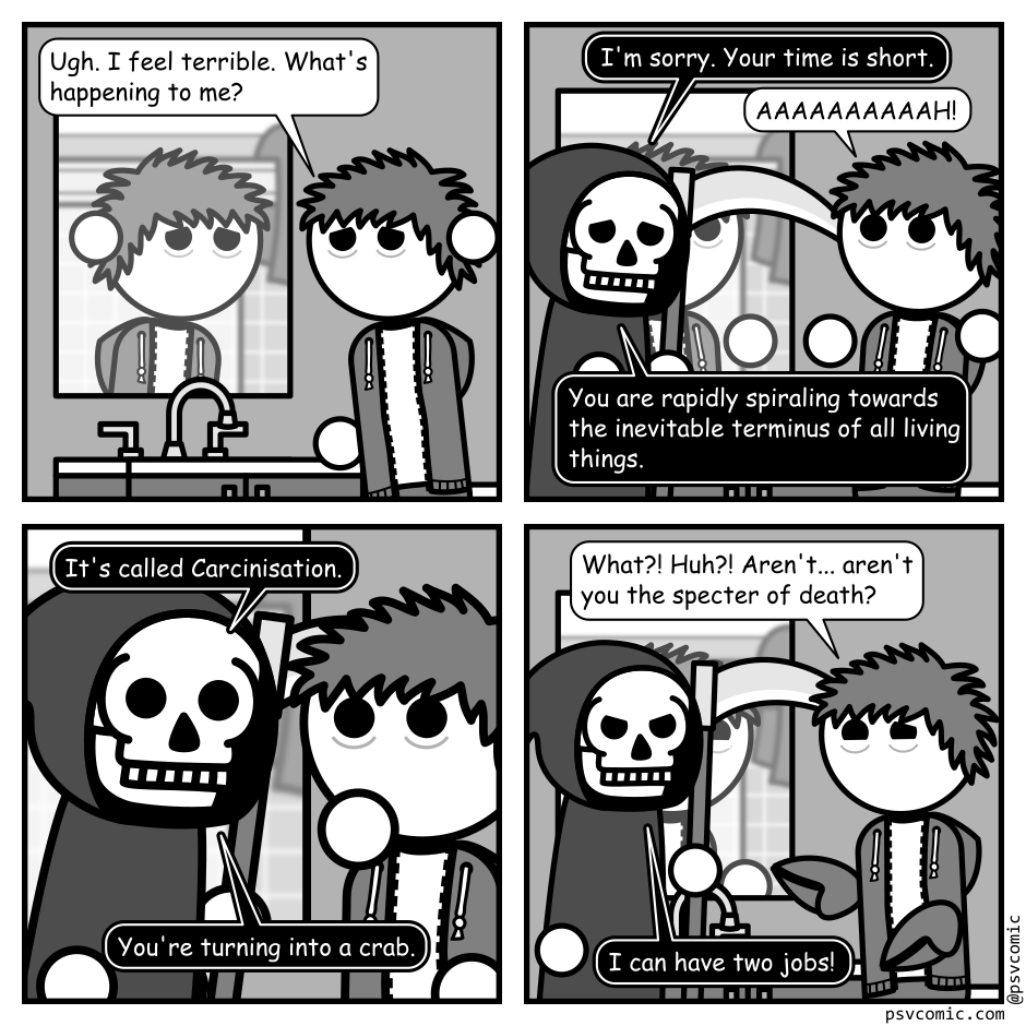 A 4 panel grayscale comic featuring a man with messy hair (Jim) in a bathroom looking ill.
Panel 1.
Jim is looking in the bathroom mirror leaning on the counter.
Jim: Ugh. I feel terrible. What's happening to me?
Panel 2.
The grim reaper (Death) appears from panel left, startling Jim.
Death: I'm sorry. Your time is short.
Jim: AAAAAAAAAAAAH!
Death: You are rapidly spiraling towards the inevitable terminus of all living things.
Panel 3.
We cut in close as Death leans in close to Jim.
Death: It's called Carcinisation. You're turning into a crab.
Panel 4.
Jim is gesturing, looking ill and confused, while Death looks angry.
Jim: What?! Huh!? Aren't... aren't you the specter of death?
Death: I can have two jobs!