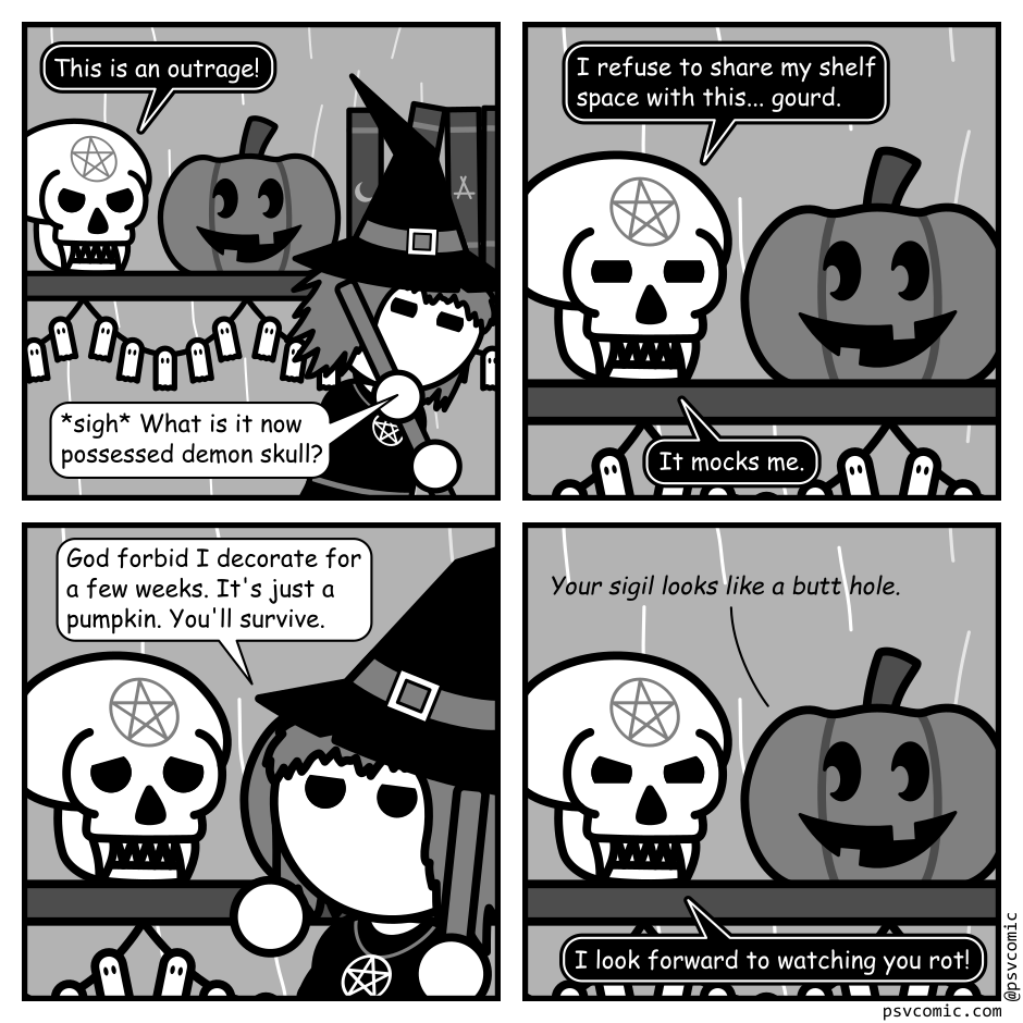 A 4 panel grayscale comic set in a witch's hut. She's sweeping the hut in the foreground. In the background is a shelf. On the shelf is a skull with fangs and a pentagram on it's head and a Jack-O-Lantern with a goofy look on it's face carved to look like it's looking at the skull.
Panel 1.
Skull, angrily: This is an outrage!
Witch: *sigh* What is it now possessed demon skull?
Panel 2.
Close up on the skull and the pumpkin.
Skull: I refuse to share my shelf space with this... gourd. It mocks me.
Panel 3.
The witch moves into frame in front of the pumpkin. The skull looks upset.
Witch: God forbid I decorate for a few weeks. It's just a pumpkin. You'll survive.
Panel 4.
The witch has left frame. Though the pumpkin hasn't moved a strange whisper emanates from it.
Pumpkin: Your sigil looks like a butt hole.
Skull: I look forward to watching you rot!