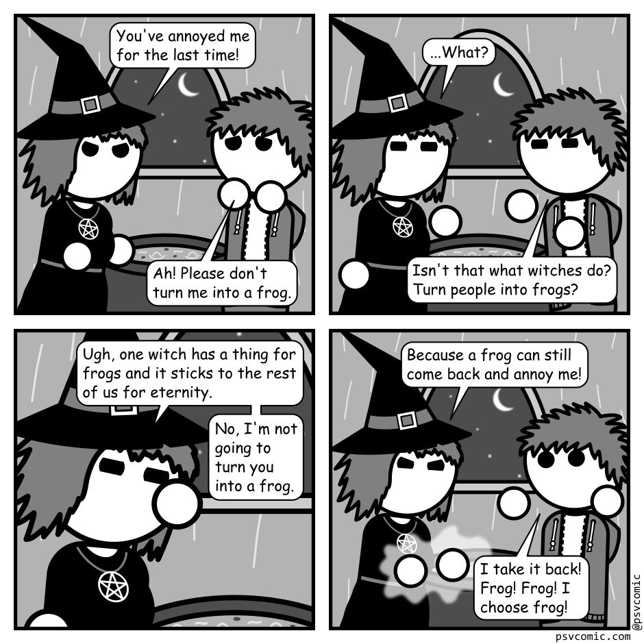A 4 panel grayscale comic featuring a witch and a man with messy hair (Jim) in the witch's hut.
Panel 1.
Witch, angrily: You've annoyed me for the last time!
Jim, cowering: Ah! Please don't turn me into a frog.
Panel 2.
Witch, after a pause: What?
Jim: Isn't that what witches do? Turn people into frogs?
Panel 3.
Close up on the witch face palming.
Witch: Ugh, one witch has a thing for frogs and it sticks to the rest of us for eternity. No, I'm not going to turn you into a frog.
Panel 4.
Cut back out to see both characters. The witch is channeling magic in her hands.
Witch, angry: Because a frog can still come back and annoy me!
Jim, panicked: I take it back! Frog! Frog! I choose frog!