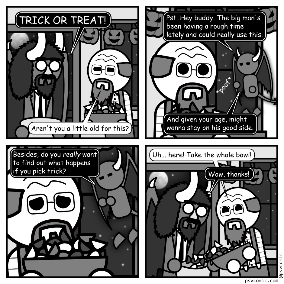 A 4 panel grayscale comic featuring an old man answering a knock at his front door.
Panel 1.
The man has opened the door and a demon with a dark aura around it is standing there wearing a business suit and Groucho Marx glasses. The old man is holding a bowl of candy and pumpkin decorations hang from his walls.
Demon: TRICK OR TREAT!
Old Man: Aren't you a little old for this?
Panel 2.
The close up on the old man whose been surprised by a small, winged demon popping up in the air behind him.
Small Demon: Pst. Hey buddy. The big man's been having a rough time lately and could really use this. And given your age, might wanna stay on his good side.
Panel 3.
Cut in even close as the small demon hovers over a distressed looking old man holding up his candy bowl defensively.
Small Demon: Besides, do you really want to find out what happense if you pick trick?
Panel 4.
The old man is trying to look cheery while pouring the entire bowl of candy into the large demon's bag.
Old Man: Uh... here! Take the whole bowl!
Demon: Wow, thanks!